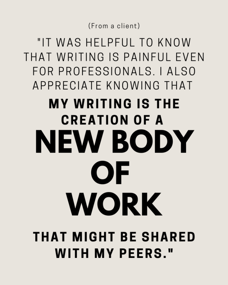 (From a client) "It was helpful to know that writing is painful even for professionals. I also appreciate knowing that my writing is the creation of a new body of work that might be shared with my peers."