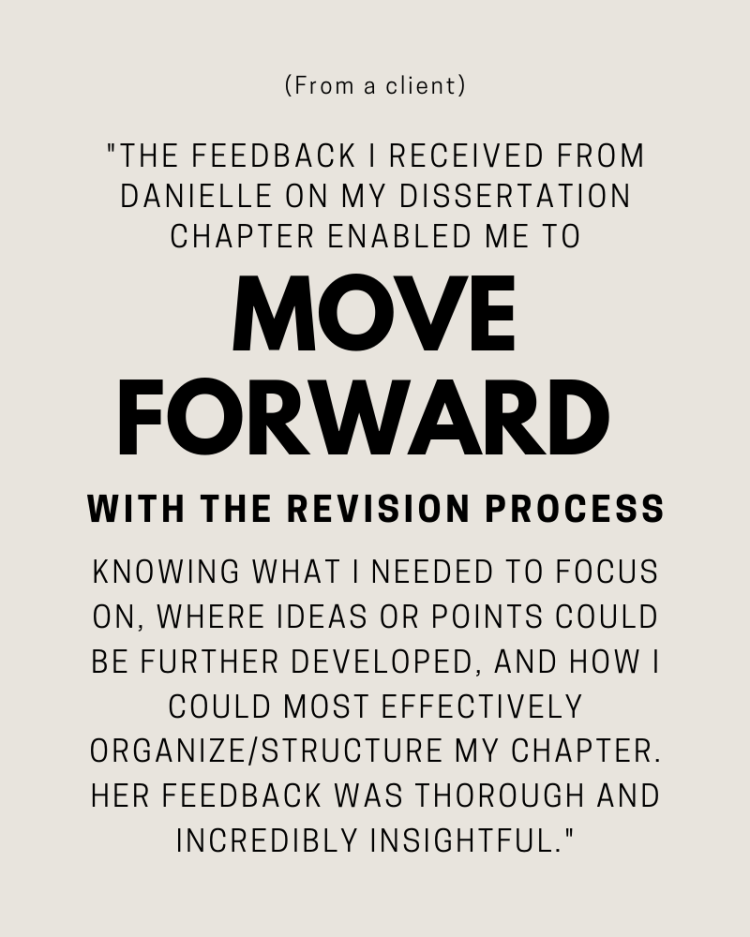 (From a client) "The feedback I recieved from Danielle on my dissertation chapter enabled me to move forward with the revision process knowing what I needed to focus on, where ideas or points could be further developed, and how I could most effectively organize/structure my chapter. Her feedback was thorough and incredibly insightful."